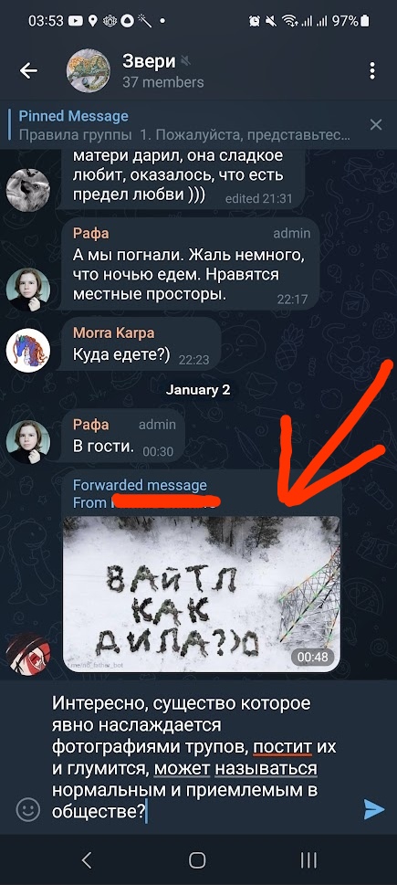 📋 Telegram «Звери» 35 members (03:53): «матери дарил, она сладкое любит, оказалась, что ты есть предел любви)))» edited 21:31; Рафа (admin): «А мы погнали. Жаль немного, что ночью едем. Нравятся местные просторы.» 22:17; Morra Karpa: «Куда едете?)» 22:23; 2 января; Рафа (admin): «В гости.» 00:30; Forwarded message: видеосообщение 06:48 — надпись на снегу «ВАЙТЛ КАК ДИЛА?» (красная стрелка вниз); «Интересно, существо которое явно наслаждается фотографиями трупов, постит их и глумится, может называться нормальным и приемлемым в обществе?»