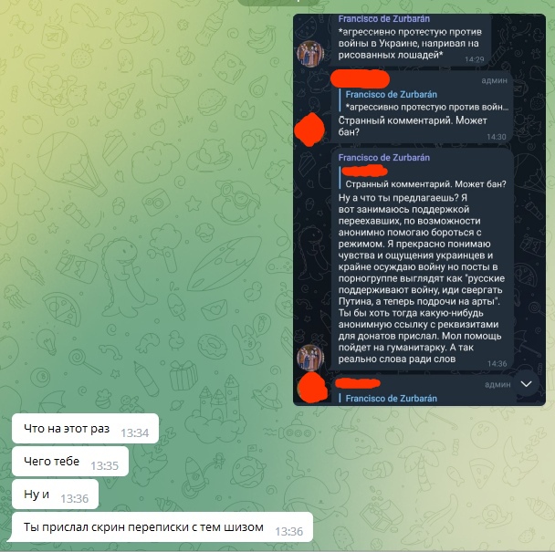 📋 Telegram переписка. Francisco de Zurbarán: «*агрессивно протестую против войны в Украине, нажривая на рисованных лошадей*» 14:29. Admin: «Странный комментарий. Может бан?» 14:30. Francisco: «Ну а что ты предлагаешь? Я вот занимаюсь поддержкой переехавших... Моя помощь пойдёт на гуманитарку. А так реально слова ради слов» 14:35.