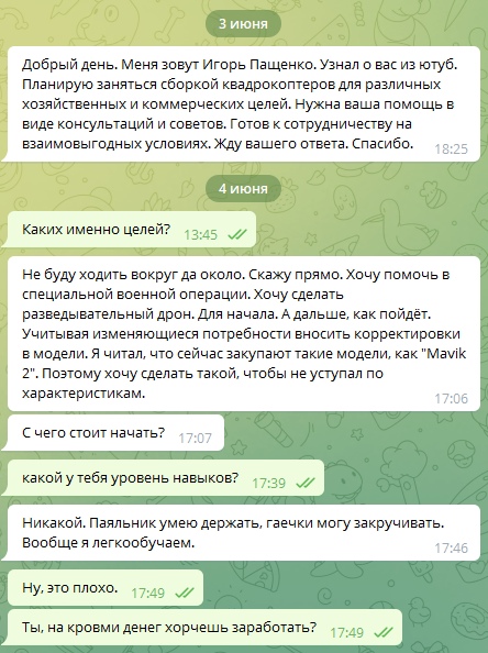 📋 Telegram, переписка (3–4 июня): Игорь Пащенко (18:25): «Добрый день. Меня зовут Игорь Пащенко. Узнал о вас из ютуб. Планирую заниматься сборкой квадрокоптеров...»; Пащенко (17:06): «Не буду ходить вокруг да около. Хочу помочь в специальной военной операции. Хочу сделать разведывательный дрон... хочу сделать такой, чтобы не уступал по характеристикам Mavik 2.»; «С чего стоит начать?» (17:07); ответ: «какой у тебя уровень навыков?»; Пащенко: «Никакой. Паяльник умею держать, гаечки могу закручивать. Вообще я легкообучаемо.» (17:46); ответ: «Ну, это плохо.» / «Ты, на крови денег хорчешь заработать?» (17:49).