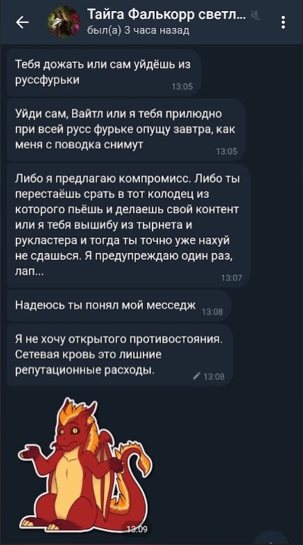 📋 Telegram, переписка с «Тайга Фалькорр светл...» (был в сети 3 часа назад): «Тебя дожать или сам уйдешь из руссфурьки» (13:05); «Уйди сам, Вайтл или я тебя прилюдно при всей русс фурьке опущу завтра, как меня с поводка снимут» (13:05); «Либо я предлагаю компромисс. Либо ты перестаёшь срать в тот колодец... или я тебя вышибу из тырнета и рукластера... Я предупреждаю один раз, лап...» (13:07); «Надеюсь ты понял мой месседж» (13:08); «Я не хочу открытого противостояния. Сетевая кровь это лишние репутационные расходы.» (13:08); стикер оранжевого дракона (13:09).