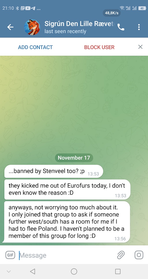 📋 Telegram переписка с Sigrún Den Lille Rævet (last seen recently), November 17: «...banned by Stenveel too? ;p» 13:53; «they kicked me out of Eurofurs today, I don't even know the reason :D» 13:53; «anyways, not worrying too much about it. I only joined that group to ask if someone further west/south has a room for me if I had to flee Poland. I haven't planned to be a member of this group for long :D» 13:56