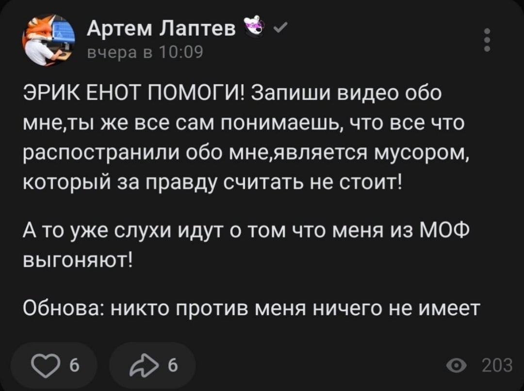 📋 ВКонтакте пост «Артём Лаптев» вчера в 10:09: «ЭРИК ЕНОТ ПОМОГИ! Запиши видео обо мне, ты же все сам понимаешь, что все что распространили обо мне, является мусором, который за правду считать не стоит! А то уже слухи идут о том что меня из МОФ выгоняют! Обнова: никто против меня ничего не имеет» 6 ❤ 6 💬 203 просмотра.