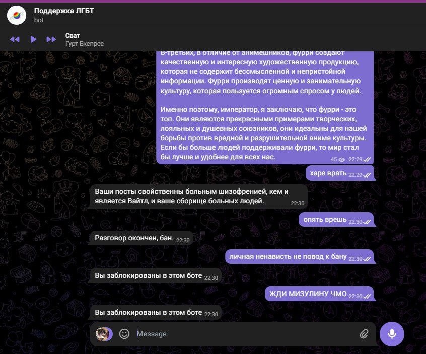 📋 Telegram, «Поддержка ЛГБТ» bot (продолжение): бот (22:29): «в-третьих, в отличие от аниматоров, фурри создают качественную и интересную художественную продукцию... Если бы больше людей поддерживали фурри, то мир стал бы лучше и удобнее для всех нас.»; (22:30): «Ваши посты свойственны больным шизофренией, кем и является Вайтл, и ваше сборище больных людей.»; «Разговор окончен, бан.»; «личная ненависть не повод к бану»; бот: «Вы заблокированы в этом боте»; (22:30): «ЖДИ МИЗУЛИНУ ЧМО».