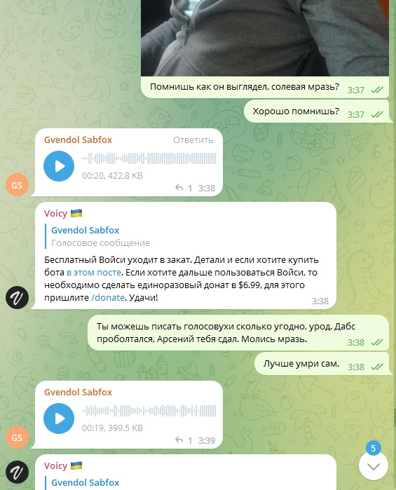 📋 Telegram переписка. «Помнишь как он выглядел. солевая мразь?» 3:37 ✓✓ — «Хорошо помнишь?» 3:37 ✓✓ — Gvendol Sabfox: голосовое 0:20, 422,8 КБ 3:38 — Voicy 🇺🇦: «Бесплатный Войси уходит в закат... пришлите /donate. Удачи!» — «Ты можешь писать голосовухи сколько угодно, урод. Дабс проболтался. Арсений тебя сдал. Молись мразь.» 3:38 ✓✓ — «Лучше умри сам.» 3:38 ✓✓ — Gvendol Sabfox: голосовое 0:19, 399,5 КБ 3:39.