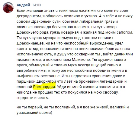📋 ВКонтакте, Андрей 14:03: «Ты суть позор Дракьего рода, грязь коварная и жакая под моим сапогом. Ты суть кусок мусора и гумуса с хвостом великих Дракониан... ты недостоин сравнения даже с паршивой дворнягой что ляёт на бронелегандарной и славной Росгвардии. Уйди из моей жизни... не ты первый, не ты последний, а я всё же живой, великий и уважаемый всеми)».