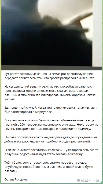 📋 Telegram-пост (928.3K подписчиков, 11:56): «Тут расстрелявший лежащих на земле рос военнослужащих передает привет всем тем, кто грозит расправой в интернете. Как сегодняшний день ни один из тех, кто добивал раненых, простреливал колени и после этого сжигал, расстреливал пленных и спокойно это фиксировал, никоим образом наказан не был. Единственный случай, когда три таких человека попали в плен, был зафиксирован в Мариуполе. Впоследствие эти люди были успешно обменяны вместе с группой в 200 человек на украинского олигарха... Если меня читает российский гражданин, у которого есть где-то в глубине подсознания идея ехать воевать в Украину. Тебя убьют, сожгут, закопают, снимут процесс на видео, опубликуют под собственным именем. И твоей власти будет плевать. Оставайся дома.»