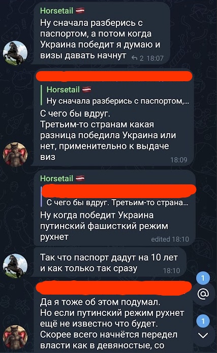 📋 Telegram чат: Horsetail 🇵🇱: «Ну сначала разберись с паспортом, а потом когда Украина победит я думаю и визы давать начнут» ← 2 18:07; [закрашен]: «С чего бы вдруг. Третьим-то странам какая разница победила Украина или нет, применительно к выдаче виз» 18:09; Horsetail 🇵🇱: «Ну когда победит Украина путинский фашисткий режим рухнет — Так что паспорт дадут на 10 лет и как только так сразу» edited 18:10; [закрашен]: «Да я тоже об этом подумал. Но если путинский режим рухнет ещё не известно что будет. Скорее всего начнётся передел власти как в девяностые, со...»