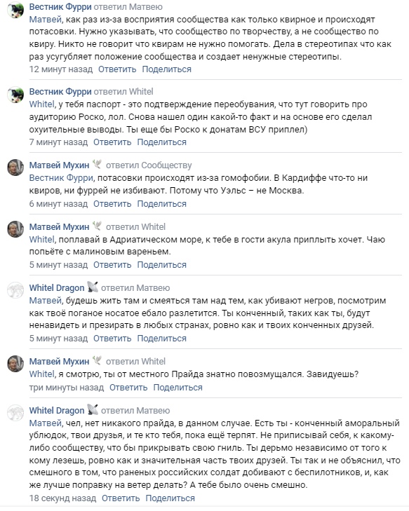 📋 ВКонтакте комментарии: «Вестник Фурри» — «Матвей, хотел указать, что сообщение о творчестве — это не сообщество по квиру»; «White Dragon» — «Whitel, тебя насрать? Ты ещё без Роско к донатам ВСУ приплел?»; «Матвей Мухин» — «Вестник Фурри, потасовки произошли из-за гомофобии. В Кардиффе что-то ни разу не было. Потому что, там Узлес — не Москва.»; «White Dragon» — «Whitel, попадая в Адриатическое море, к тебе в гости акула приплыл хочет. Чаю попить.»; «Матвей Мухин» — «Я смотрю, то от честного Прайда значимо повозмущался.»; «White Dragon» — «Конченный ты, Матвей. Ты конченный аморальный ублюдок... Ты так и не объяснил, что смешного в том, что раненых российских солдат добивают с беспилотников, и как же лучше поправку на ветер делать? А тебе было очень смешно.»; «Матвей Мухин» — «фурри — это в первую очередь творчество. Но у нас полно фуррей, состоящих в однополых отношениях. Гомофобам этого достаточно»