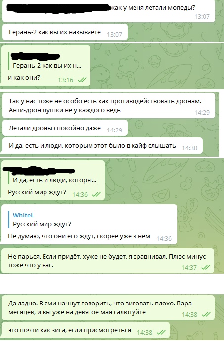 📋 Telegram переписка. Собеседник: «Герань-2 как вы их называете» — «и как они?». Ответ: «Так у нас тоже не особо есть как противодействовать дронам. Анти-дрон пушки не у каждого ведь» — «Летали дроны спокойно даже» — «И да, есть и люди, которым этот было в кайф слышать» — «Русский мир ждут?». WhiteL: «Не думаю, что они его ждут, скорее уже в нём» — «Не парься. Если придёт, хуже не будет, я сравнивал. Плюс минус тоже что у вас.» — «Да ладно. В сми начнут говорить, что зиговать плохо. Пара месяцев, и вы уже на девятое мая салютуйте» — «Это почти как зига, если присмотреться».