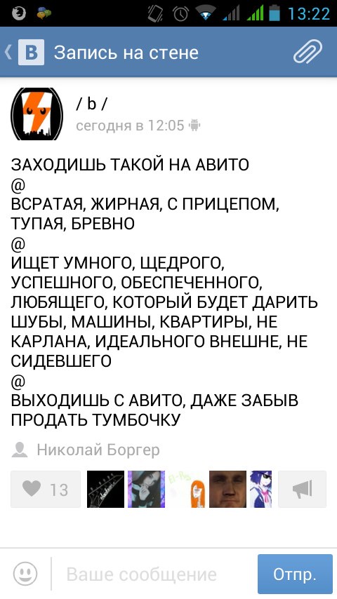 Скриншот ВКонтакте (Android, 13:22) «Запись на стене»: паблик /b/ (сегодня в 12:05): «ЗАХОДИШЬ ТАКОЙ НА АВИТО @ ВСРАТАЯ, ЖИРНАЯ, С ПРИЦЕПОМ, ТУПАЯ, БРЕВНО @ ИЩЕТ УМНОГО, ЩЕДРОГО, УСПЕШНОГО, ОБЕСПЕЧЕННОГО, ЛЮБЯЩЕГО, КОТОРЫЙ БУДЕТ ДАРИТЬ ШУБЫ, МАШИНЫ, КВАРТИРЫ, НЕ КАРЛАНА, ИДЕАЛЬНОГО ВНЕШНЕ, НЕ СИДЕВШЕГО @ ВЫХОДИШЬ С АВИТО, ДАЖЕ ЗАБЫВ ПРОДАТЬ ТУМБОЧКУ»; поделился Николай Боргер; 13 лайков