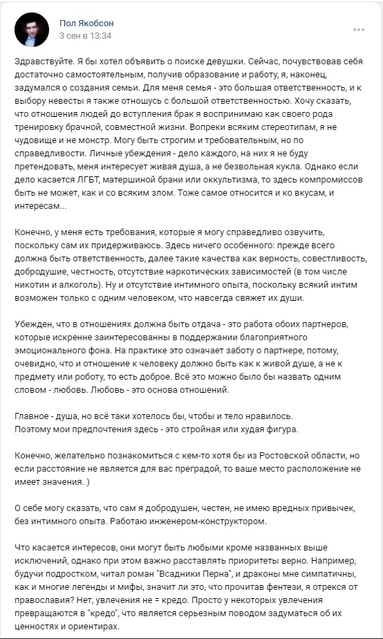 📋 ВКонтакте, Пол Якобсон, 3 сен в 15:54: «Здравствуйте. Я занимаюсь поиском девушки. Сейчас, почувствовав себя достаточно самостоятельным, получив образование и работу, я, наконец, задумался о создании семьи...» Требования: верность, честность, отсутствие наркотических зависимостей, «отсутствие интимного опыта». «Поэтому мои предпочтения здесь — это стройная или худая фигура.» «Конечно, желательно познакомиться с кем-то кто бы из Ростовской области...» «О себе могу сказать, что сам я добродушен, честен, не имею вредных привычек, без интимного опыта. Работаю инженером-конструктором.»