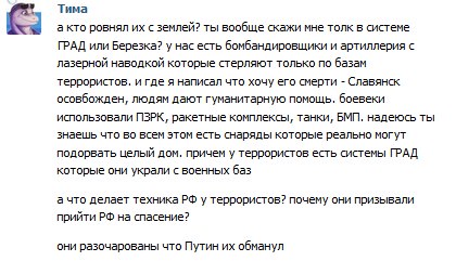 Скриншот комментария «Тима» ВКонтакте: «а кто ровнял их с землей? ты вообще скажи мне толк в системе ГРАД или Березка? у нас есть бомбандировщики и артиллерия с лазерной наводкой которые стерляют только по базам террористов. и где я написал что хочу его смерти - Славянск освобожден, людям дают гуманитарную помощь. боевеки использовали ПЗРК, ракетные комплексы, танки, БМП. надеюсь ты знаешь что во всем этом есть снаряды которые реально могут подорвать целый дом. причем у террористов есть системы ГРАД которые они украли с военных баз / а что делает техника РФ у террористов? почему они призывали прийти РФ на спасение? / они разочарованы что Путин их обманул»