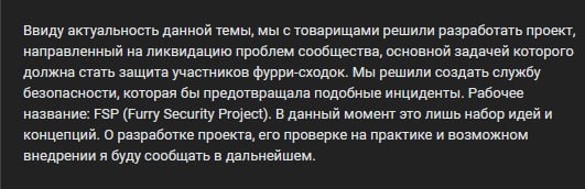 📋 Текст манифеста FSP: «Ввиду актуальность данной темы, мы с товарищами решили разработать проект, направленный на ликвидацию проблем сообщества, основной задачей которого должна стать защита участников фурри-сходок. Мы решили создать службу безопасности, которая бы предотвращала подобные инциденты. Рабочее название: FSP (Furry Security Project). В данный момент это лишь набор идей и концепций. О разработке проекта, его проверке на практике и возможном внедрении я буду сообщать в дальнейшем.»