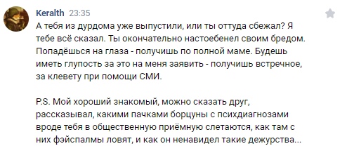 📋 ВКонтакте, комментарий Keralth 23:35: «А тебя из дурдома уже выпустили, или ты оттуда сбежал? Я тебе всё сказал. Ты окончательно настоебенел своим бредом. Попадёшься на глаза — получишь по полной маме. Будешь иметь глупость за это на меня заявить — получишь встречное, за клевету при помощи СМИ. P.S. Мой хороший знакомый, можно сказать друг, рассказывал, какими пачками борцуны с психдиагнозами вроде тебя в общественную приёмную слетаются, как там с них фэйспалмы ловят, и как он ненавидел такие дежурства...»