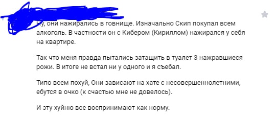 📋 Скриншот переписки (имена замазаны синей полосой): «Ну, они нажирались в говнище. Изначально Скип покупал всем алкоголь. В частности он с Кибером (Кириллом) нажирался у себя на квартире. Так что меня правда пытались затащить в туалет 3 нажравшиеся рожи. В итоге не встал ни у одного и я съебал. Типо всем похуй. Они зависают на хате с несовершеннолетними, ебутся в очко (к счастью мне не довелось). И эту хуйню все воспринимают как норму.»
