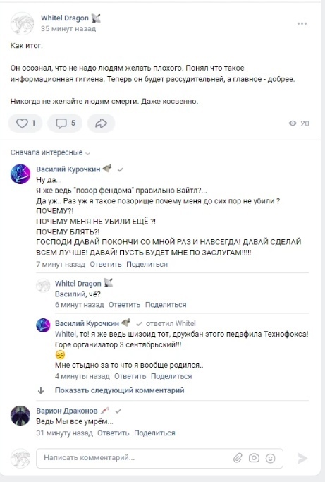 📋 ВКонтакте комментарии: «Whitel Dragon» (35 минут назад) — «Как итог. Он осознал, что не надо людям желать плохого. Понял что такое информационная гигиена. Теперь он будет рассудительней, а главное — добрее. Никогда не желайте людям смерти. Даже косвенно.» [1 👍 5 комментариев 20 просмотров]; «Сначала интересные»; «Василий Курочкин» — «Ну да... Я же ведь «позор фендома» правильно Вайтл?... Да уж.. Раз уж я такое позорище почему меня до сих пор не убили? ПОЧЕМУ? ПОЧЕМУ МНЕ НЕ УБИЛИ ЕЩЁ?! ПОЧЕМУ БЛЯТЬ? ГОСПОДИ ДАВАЙ ПОКОНЧИ СО МНОЙ РАЗ И НАВСЕГДА! ДАВАЙ СДЕЛАЙ ВСЕМ ЛУЧШЕ! ДАВАЙ! ДАВАЙ! ПУСТЬ БУДЕТ МНЕ ПО ЗАСЛУГАМ!!!!» [7 минут назад]; «Whitel Dragon» — «Василий, чё?» [6 минут назад]; «Василий Курочкин» — «Whitel, то! я же ведь шизоид тот, дружбан этого педафила Технофокса! Горе организатор 3 сентябрьский!!! Мне стыдно за то что я вообще родился..» [4 минуты назад]; «Варион Драконов» — «Ведь Мы все умрём...» [31 минута назад].