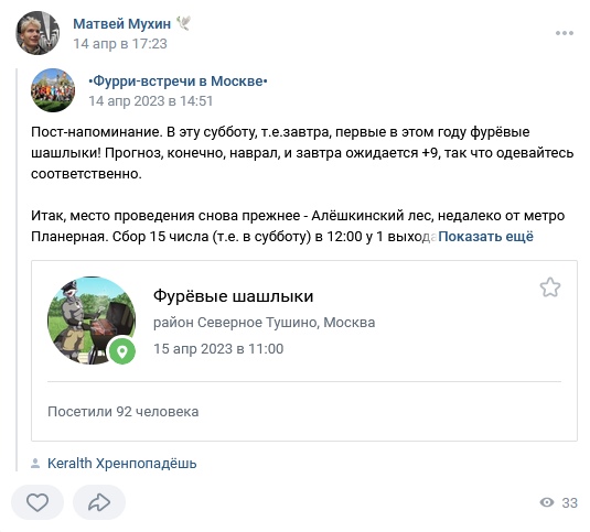 📋 ВКонтакте репост Матвей Мухин 14 апр в 17:23: «•Фурри-встречи в Москве•» 14 апр 2023 в 14:51: «Пост-напоминание. В эту субботу первые в этом году фурёвые шашлыки... место проведения — Алёшкинский лес, недалеко от метро Планерная. Сбор 15 числа в 12:00 у 1 выход»; «Фурёвые шашлыки, район Северное Тушино, Москва, 15 апр 2023 в 11:00. Посетили 92 человека.»; «Keralth Хренпопадёшь» как участник.