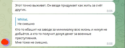 📋 Telegram: [собеседник]: «Этот точно выживет. Он везде придумает как жить за счёт других.» 8:06; WhiteL: «Не смешно. Кто то ёбашит на заводе за минималку всю жизнь и нихуя не добьётся, а кто то получит дохуя денег за военные преступления. Мне тоже не смешно.» 8:08