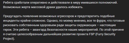 📋 Продолжение поста «Василий Иванов»: «Ребята сработали оперативно и действовали в меру имевшихся полномочий. Возможных жертв массовой драки удалось избежать. Предугадать появление возможных агрессоров и предотвратить подобные инциденты крайне сложно. Однако, по моему мнению, все те фурри, что готовы рисковать собственным здоровьем ради защиты окружающих — настоящие герои. Эти ребята — авангард безопасности наших мероприятий. По этой причине я считаю целесообразным дальнейшее развитие проекта FSP (Furry Security Project).»