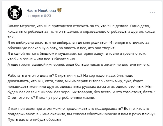📋 ВКонтакте, Настя Ивойлова (череп быка, эмодзи цветка), сегодня в 0:23: «Самое мерзкое, что мне приходится отвечать за то, что я не делала... Я в одной лотке с быдлом и мудаками... И теперь весь мир, сука, будет ненавидеть меня или других адекватных русских из-за этих одноклеточных. Мы будем без связи с миром, без хороших товаров, без всего... И как при всем из этого можно продолжать это поддерживать? Вот те, кто это поддерживает, вы мне скажите, вы совсем ёбнутые? Можно я вам в рожу плюну?»