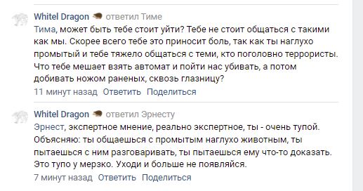 📋 ВКонтакте, Whitel Dragon — два ответа. Тиме: «Тима, может быть тебе стоит уйти?.. Что тебе мешает взять автомат и пойти нас убивать, а потом добивать ножом раненых, сквозь глазницу?». Эрнесту: «Эрнест, экспертное мнение, реально экспертное, ты — очень тупой. Ты общаешься с промытым наглухо животным... Уходи и больше не появляйся.»