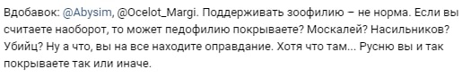 📋 Telegram. Abysim: «Вдобавок: @Abysim, @Ocelot_Margi. Поддерживать зоофилию — не норма. Если вы считаете наоборот, то может педофилию покрываете? Насильников? Убийц? Ну что, вы, на все находите оправдание. Хотя что там... Русню вы и так покрываете так или иначе.»