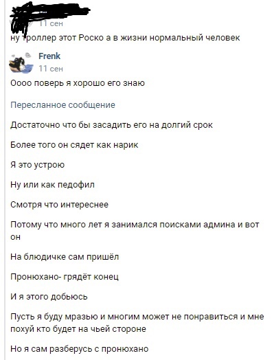 📋 ВКонтакте комментарий: [имя закрашено] «ну троллер этот Роско а в жизни нормальный человек». Frenk: «Ооо поверь я хорошо его знаю» [Пересланное сообщение]: «Достаточно что бы засадить его на долгий срок. Более того он сядет как нарик. Я это устрою. Ну или как педофил. Смотря что интереснее. Потому что много лет я занимался поисками админа и вот он. На блюдичке сам пришёл. Пронюхано- грядёт конец. И я этого добьюсь. Пусть я буду мразью и многим может не понравится и мне похуй кто будет на чьей стороне. Но я сам разберусь с пронюхано»