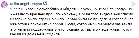 📋 ВКонтакте «Milka Angel-Dragon»: «Vidr, я никого не оскорбляю и обидеть не хочу, но не всё так радужно. Уже много времени прошло... После того видео меня спасли. Истерика была, страшно было, нервы были на пределе и хотела, была уже готова покончить с собой. Люди, которые были рядом заметили это, начали поддерживать и успокаивать. Так что я ещё жива. Потом месяц из дома не выходила.»