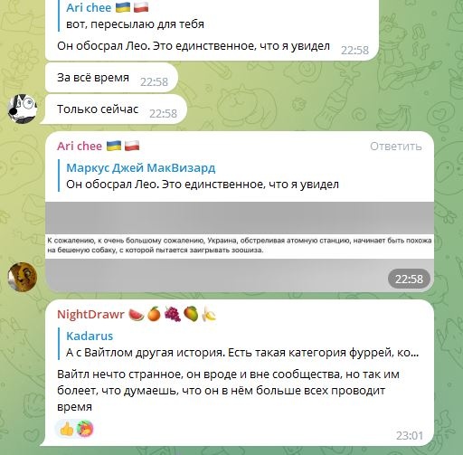 📋 Telegram чат: Ari chee 🇺🇦🇵🇱 «вот, пересылаю для тебя» — «Он обосрал Лео. Это единственное, что я увидел» 22:58 — «За всё время» 22:58 — «Только сейчас» 22:58; Ari chee цитирует Маркус Джей МакВизард «Он обосрал Лео. Это единственное, что я увидел»; серое сообщение «К сожалению, к очень большому сожалению, Украина, обстреливая атомную станцию, начинает быть похожа на бешеную собаку, с которой пытается заигрывать зоошиза» 22:58; NightDrawr цитирует Kadarus «А с Вайтлом другая история...» — «Вайтл нечто странное, он вроде и вне сообщества, но так им болеет, что думаешь, что он в нём больше всех проводит время» 23:01