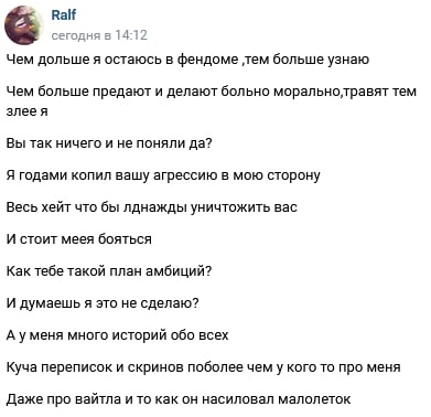 📋 ВКонтакте пост «Ralf» (сегодня 14:12): «Чем дольше я остаюсь в фендоме, тем больше узнаю. Чем больше предают и делают больно морально, травят тем злее я. Вы так ничего и не поняли да? Я годами копил вашу агрессию в мою сторону. Весь хейт что бы однажды уничтожить вас. И стоит мея бояться. Как тебе такой план амбиций? И думаешь я это не сделаю? А у меня много историй обо всех. Куча переписок и скринов поболее чем у кого то про меня. Даже про вайтла и то как он насиловал малолеток.»