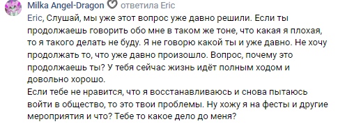 📋 ВКонтакте «Milka Angel-Dragon» ответила Eric: «Eric, Слушай, мы уже этот вопрос уже давно решили. Если ты продолжаешь говорить обо мне в таком же тоне... то я такого делать не буду... Если тебе не нравится, что я восстанавливаюсь и снова пытаюсь войти в общество, то это твои проблемы. Ну хожу я на фесты и другие мероприятия и что? Тебе то какое дело до меня?»