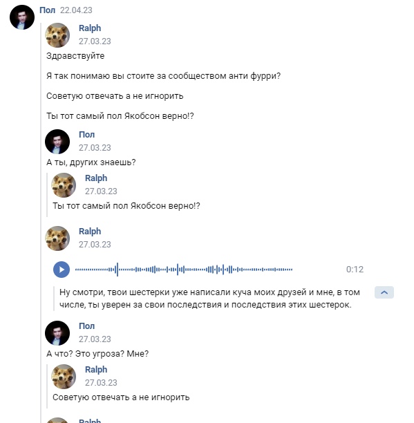 📋 ВКонтакте переписка (Пол 22.04.23, Ralph 27.03.23): Ralph — «Здравствуйте. Я так понимаю вы стоите за сообществом анти фурри? Советую отвечать а не игнорить. Ты тот самый пол Якобсон верно!?»; Пол — «А ты, других знаешь?»; Ralph — аудио 0:12; «Ну смотри, твои шестерки уже написали куча моих друзей и мне, в том числе, ты уверен за свои последствия и последствия этих шестерок»; Пол — «А что? Это угроза? Мне?»; Ralph — «Советую отвечать а не игнорить».