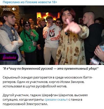 📋 Telegram «Плохие новости 18+»: скриншот видео (00:22) с несколькими людьми; подпись «Я е*ашу по беременной русской — это превентивный удар!»; текст: «Серьезный скандал разгорается в среде московских баттл-рэперов. Один из участников, кыргыз Ислам Закиров, использовал в шутке русофобский мотив. Другой участник, таджик Шерафган Шарипов, высмеял ситуацию, когда мигранты срезали скальп с панка в подмосковной Электростали.»