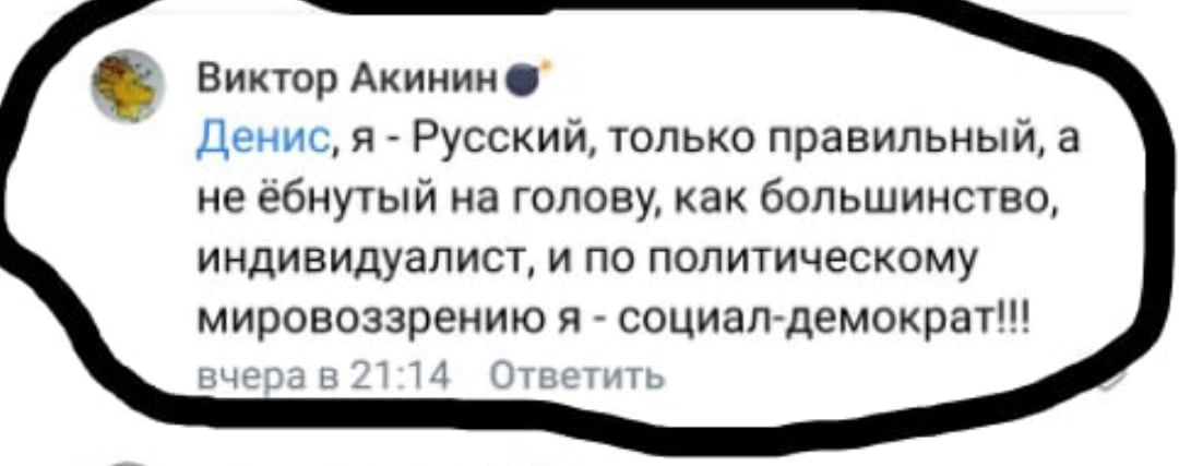 📋 ВКонтакте, комментарий Виктор Акинин (эмодзи-бомба), вчера в 21:14: «Денис, я - Русский, только правильный, а не ёбнутый на голову, как большинство, индивидуалист, и по политическому мировоззрению я - социал-демократ!!!»; ссылка «Ответить».