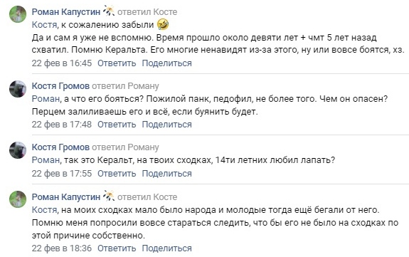 📋 ВКонтакте комментарии: Роман Капустин «Да и сам я уже не вспомню. Время прошло около девяти лет + чмт 5 лет назад схватил. Помню Керальта. Его многие ненавидят из-за этого, ну или вовсе боятся, хз.» 22 фев 16:45; Костя Громов «Роман, а что его бояться? Пожилой панк, педофил, не более того. Чем он опасен? Перцем залиешься его и всё, если буянить будет.» 22 фев 17:48; «Роман, так это Керальт, на твоих сходках, 14ти летних любил лапать?» 22 фев 17:55; Роман Капустин «Костя, на моих сходках мало было народа и молодые тогда ещё бегали от него. Помню меня попросили вовсе стараться следить, что бы его не было на сходках по этой причине собственно.» 22 фев 18:36.